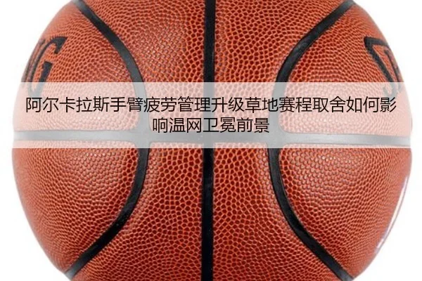 阿尔卡拉斯手臂疲劳管理升级草地赛程取舍如何影响温网卫冕前景
